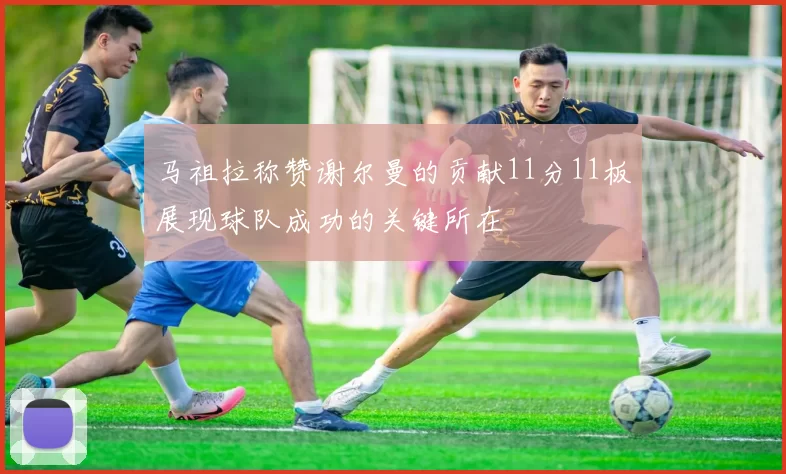 马祖拉称赞谢尔曼的贡献11分11板展现球队成功的关键所在
