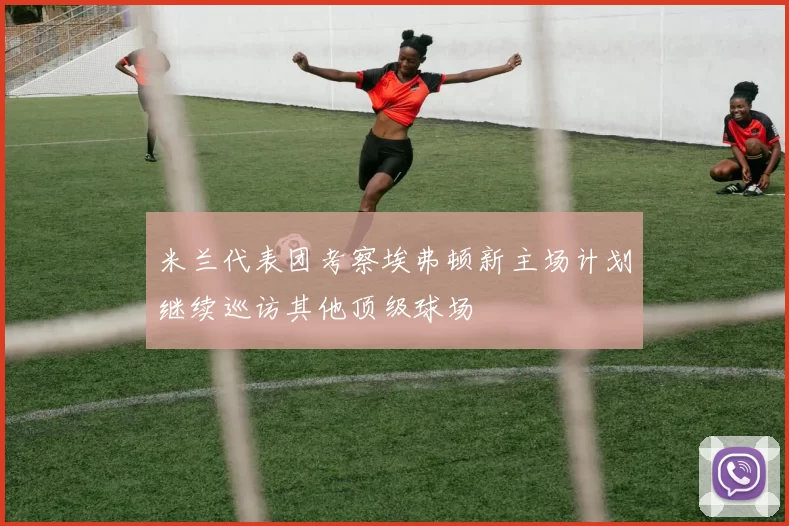 米兰代表团考察埃弗顿新主场计划继续巡访其他顶级球场