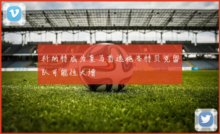 科纳特成为皇马首选施洛特贝克留队可能性大增