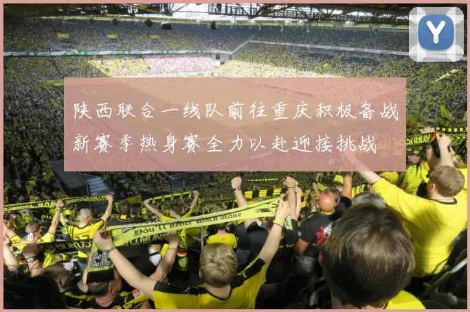 陕西联合一线队前往重庆积极备战新赛季热身赛全力以赴迎接挑战