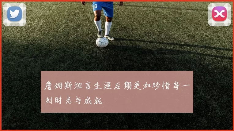 詹姆斯坦言生涯后期更加珍惜每一刻时光与成就