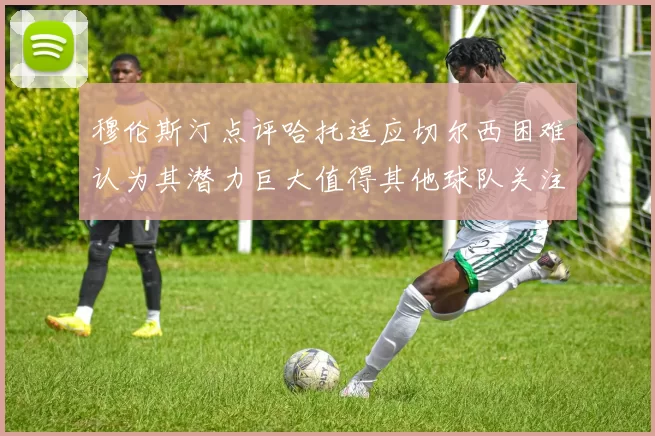 穆伦斯汀点评哈托适应切尔西困难认为其潜力巨大值得其他球队关注