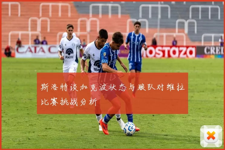 斯洛特谈加克波状态与狼队对维拉比赛挑战分析