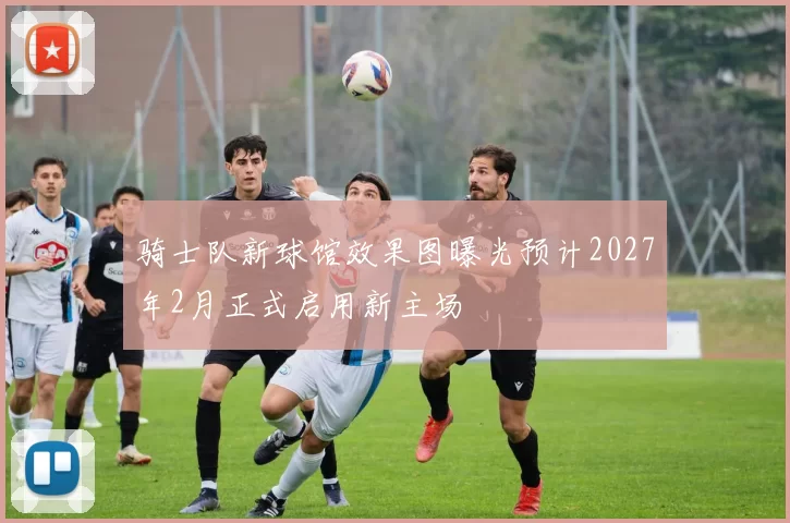 骑士队新球馆效果图曝光预计2027年2月正式启用新主场