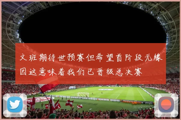 文班期待世预赛但希望首阶段无缘因这意味着我们已晋级总决赛