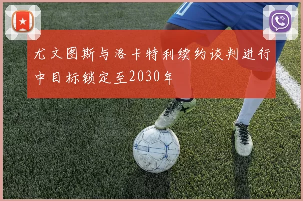 尤文图斯与洛卡特利续约谈判进行中目标锁定至2030年