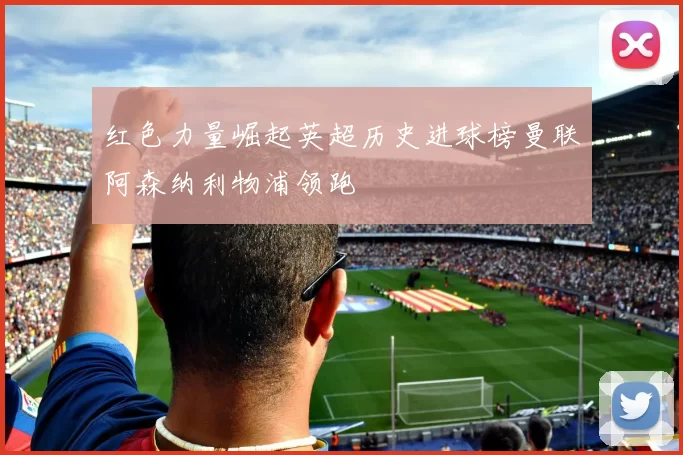 红色力量崛起英超历史进球榜曼联阿森纳利物浦领跑