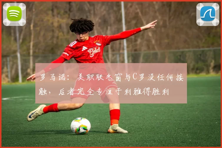 罗马诺：美职联冬窗与C罗没任何接触，后者完全专注于利雅得胜利