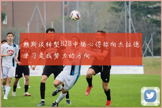 赖斯谈转型B2B中场心得称向杰拉德学习是我努力的方向