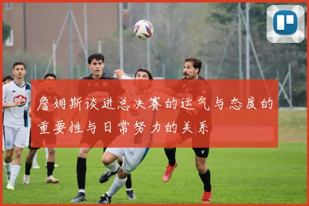 詹姆斯谈进总决赛的运气与态度的重要性与日常努力的关系