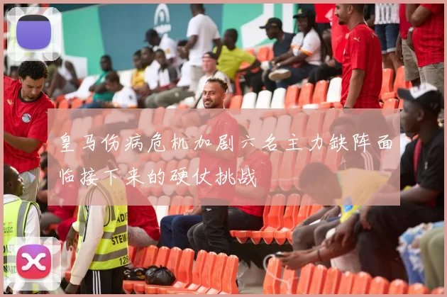 皇马伤病危机加剧六名主力缺阵面临接下来的硬仗挑战